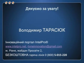 Дякуємо за увагу!Володимир ТАРАСЮКІнноваційний портал IntelPro®www.intelpro.net, rivneinnovation@gmail.comм.Рівне, майдан Просвіти 2, БЕЗКОШТОВНА гаряча лінія 0 (800) 5-015-220