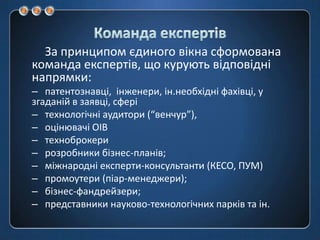 Команда експертівЗа принципом єдиного вікна сформована команда експертів, що курують відповідні напрямки:патентознавці,  інженери, ін.необхідні фахівці, у згаданій в заявці, сферітехнологічні аудитори (“венчур”),оцінювачі ОІВтехноброкерирозробники бізнес-планів;міжнародні експерти-консультанти (КЕСО, ПУМ)промоутери (піар-менеджери);бізнес-фандрейзери;представники науково-технологічних парків та ін.
