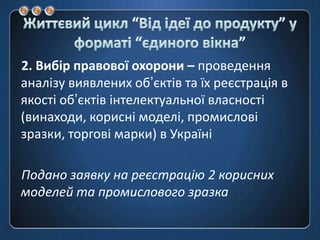 Життєвий цикл “Від ідеї до продукту” у форматі “єдиноговікна”2. Вибір правової охорони – проведення аналізу виявлених об’єктів та їх реєстрація в якості об’єктів інтелектуальної власності (винаходи, корисні моделі, промислові зразки, торгові марки) в УкраїніПодано заявку на реєстрацію 2 корисних моделей та промислового зразка