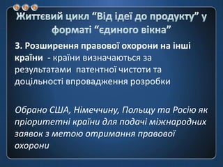 Життєвий цикл “Від ідеї до продукту” у форматі “єдиноговікна”3. Розширення правової охорони на інші країни  - країни визначаються за результатами  патентної чистоти та доцільності впровадження розробкиОбрано США, Німеччину, Польщу та Росію як пріоритетні країни для подачі міжнародних заявок з метою отримання правової охорони