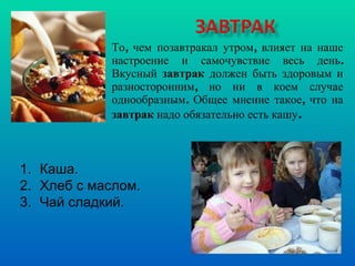 То, чем позавтракал утром, влияет на наше настроение и самочувствие весь день. Вкусный  завтрак  должен быть здоровым и разносторонним, но ни в коем случае однообразным. Общее мнение такое, что на  завтрак  надо обязательно есть кашу .  Каша. Хлеб с маслом. Чай сладкий. 