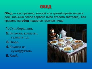 1. Суп, борщ, щи. 2. Биточки, котлеты, гуляш и т.д. 3. Пюре. 4. Компот из сухофруктов. 5. Хлеб. Обе́д  — как правило, второй или третий приём пищи в день (обычно после первого либо второго завтрака). Как правило на  обед  подается горячая пища 