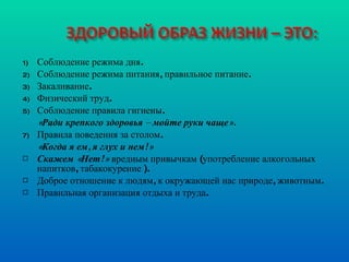 Соблюдение режима дня.  Соблюдение режима питания, правильное питание. Закаливание. Физический труд. Соблюдение правила гигиены. «Ради крепкого здоровья – мойте руки чаще». Правила поведения за столом. «Когда я ем, я глух и нем!» Скажем «Нет!»  вредным привычкам (употребление алкогольных напитков, табакокурение ). Доброе отношение к людям, к окружающей нас природе, животным. Правильная организация отдыха и труда. 