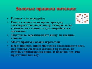 Главное – не переедайте. Ешьте в одно и то же время простую, свежеприготовленную пищу, которая легко усваивается и соответствует потребностям организма. Тщательно пережевывайте пищу, не спешите глотать. Мойте фрукты и овощи перед едой. Перед приемом пищи мысленно поблагодарите всех, кто принял участие в создании продуктов, из которых приготовлена пища. И конечно, тех, кто приготовил вам еду. 