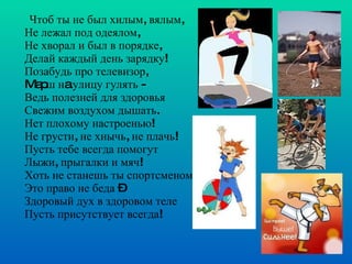 Чтоб ты не был хилым, вялым, Не лежал под одеялом,  Не хворал и был в порядке,  Делай каждый день зарядку! Позабудь про телевизор, Mapш нa улицу гулять - Ведь полезней для здоровья Свежим воздухом дышать. Нет плохому настроенью! Не грусти, не хнычь, не плачь!  Пусть тебе всегда помогут  Лыжи, прыгалки и мяч! Хоть не станешь ты спортсменом, Это право не беда – Здоровый дух в здоровом теле Пусть присутствует всегда!    