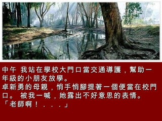中午 我站在學校大門口當交通導護，幫助一年級的小朋友放學。  卓新勇的母親，悄手悄腳提著一個便當在校門口。 被我一喊，她露出不好意思的表情。「老師啊！．．．」  