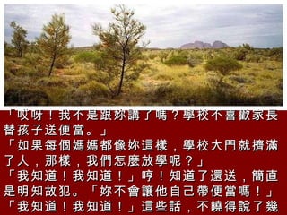 「哎呀！我不是跟妳講了嗎？學校不喜歡家長替孩子送便當。」  「如果每個媽媽都像妳這樣，學校大門就擠滿了人，那樣，我們怎麼放學呢？」  「我知道！我知道！」哼！知道了還送，簡直是明知故犯。「妳不會讓他自己帶便當嗎！」  「我知道！我知道！」這些話，不曉得說了幾次。  