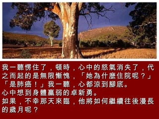 我一聽愣住了，頓時，心中的怒氣消失了，代之而起的是無限慚愧，「她為什麼住院呢？」「是肺癌！」我一聽，心都涼到腳底。  心中想到身體贏弱的卓新勇。  如果，不幸那天來臨，他將如何繼續往後漫長的歲月呢？  