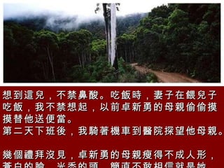 想到這兒，不禁鼻酸。吃飯時，妻子在餵兒子吃飯，我不禁想起，以前卓新勇的母親偷偷摸摸替他送便當。  第二天下班後，我騎著機車到醫院探望他母親。  幾個禮拜沒見，卓新勇的母親瘦得不成人形，蒼白的臉，光禿的頭，簡直不敢相信就是她。   