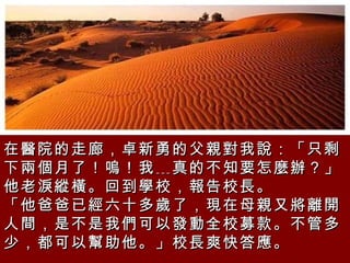 在醫院的走廊，卓新勇的父親對我說：「只剩下兩個月了！嗚！我﹍真的不知要怎麼辦？」他老淚縱橫。回到學校，報告校長。  「他爸爸已經六十多歲了，現在母親又將離開人間，是不是我們可以發動全校募款。不管多少，都可以幫助他。」校長爽快答應。  