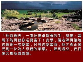 「他前幾天，一直拉著卓新勇的手，喊著：媽媽不能再替你送便當了！我想，請老師再讓她送最後一次便當，只有送便當時，他才真正感受到一位為人母親的榮耀。」聽到這兒，我百感交集地點點頭。   