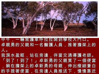 中午，一輛救護車呼拉拉開到學校大門口。  卓親勇的父親和一名醫護人員，推著擔架上的人。  我淚水盈眶，站在旁邊，伴當交通導護老師。  「到了！到了！」卓新勇的父親買了一個便當，躺在擔架上的卓新勇的母親，伸出瘦細蒼白的手提著便當，在旁邊人員推送下，慢慢靠近大門口的鐵門。  