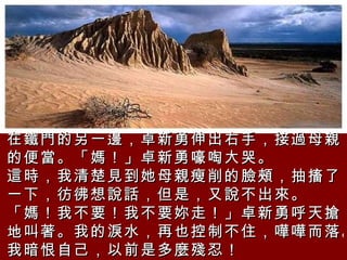 在鐵門的另一邊，卓新勇伸出右手，接過母親的便當。「媽！」卓新勇嚎啕大哭。  這時，我清楚見到她母親瘦削的臉頰，抽搐了一下，彷彿想說話，但是，又說不出來。  「媽！我不要！我不要妳走！」卓新勇呼天搶地叫著。我的淚水，再也控制不住，嘩嘩而落。我暗恨自己，以前是多麼殘忍！ 