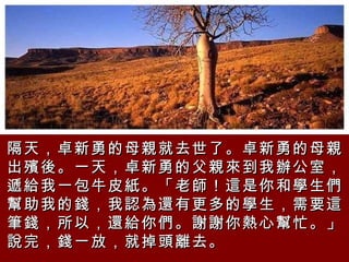 隔天，卓新勇的母親就去世了。卓新勇的母親出殯後。一天，卓新勇的父親來到我辦公室，遞給我一包牛皮紙。「老師！這是你和學生們幫助我的錢，我認為還有更多的學生，需要這筆錢，所以，還給你們。謝謝你熱心幫忙。」說完，錢一放，就掉頭離去。   