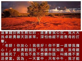 這筆錢彷彿生熱似的，直燙著我心坎。我天天找卓新勇聊天話家常。深怕他經不起喪母的打擊。  「老師！你放心！我很好！你不要一直替我擔心！」卓新勇對我說「我很早就知道，我母親就要死了，我也不是不想聽你話，叫媽媽不要送便當。因為，一天當中，只有中午，我才能吃到我媽媽煮的飯。」  