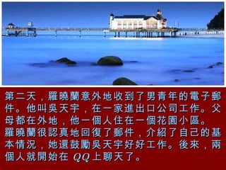 第二天，羅曉蘭意外地收到了男青年的電子郵件。他叫吳天宇，在一家進出口公司工作。父母都在外地，他一個人住在一個花園小區。 羅曉蘭很認真地回復了郵件，介紹了自己的基本情況，她還鼓勵吳天宇好好工作。後來，兩個人就開始在 QQ 上聊天了。  