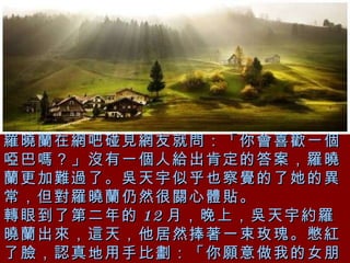 羅曉蘭在網吧碰見網友就問：「你會喜歡一個啞巴嗎？」沒有一個人給出肯定的答案，羅曉蘭更加難過了。吳天宇似乎也察覺的了她的異常，但對羅曉蘭仍然很關心體貼。 轉眼到了第二年的 12 月，晚上，吳天宇約羅曉蘭出來，這天，他居然捧著一束玫瑰。憋紅了臉，認真地用手比劃：「你願意做我的女朋友嗎？」 