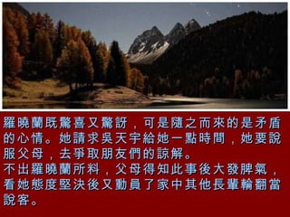 羅曉蘭既驚喜又驚訝，可是隨之而來的是矛盾的心情。她請求吳天宇給她一點時間，她要說服父母，去爭取朋友們的諒解。 不出羅曉蘭所料，父母得知此事後大發脾氣，看她態度堅決後又動員了家中其他長輩輪翻當說客。 
