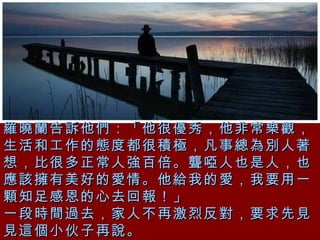 羅曉蘭告訴他們：「他很優秀，他非常樂觀，生活和工作的態度都很積極，凡事總為別人著想，比很多正常人強百倍。聾啞人也是人，也應該擁有美好的愛情。他給我的愛，我要用一顆知足感恩的心去回報！」 一段時間過去，家人不再激烈反對，要求先見見這個小伙子再說。   