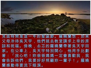 見面時間是這一年的聖誕節。羅曉蘭想，如果父母冷待吳天宇，他們就去教堂請求上帝的原諒和祝福。傍晚，忐忑的羅曉蘭帶著吳天宇回家。在公車上，吳天宇特別開心，他用手比劃著：「放心吧！妳爸爸媽媽一定會喜歡我，我會告訴他們，我要好好照顧妳一輩子！」羅曉蘭感動得要流下眼淚。 