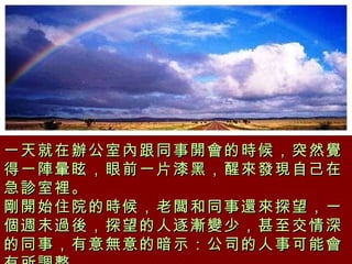 一天就在辦公室內跟同事開會的時候，突然覺得一陣暈眩，眼前一片漆黑，醒來發現自己在急診室裡。 剛開始住院的時候，老闆和同事還來探望，一個週末過後，探望的人逐漸變少，甚至交情深的同事，有意無意的暗示：公司的人事可能會有所調整。   