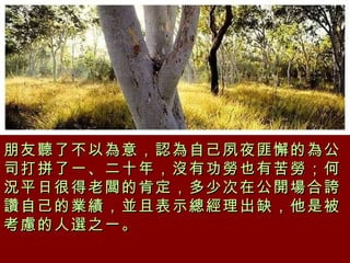 朋友聽了不以為意，認為自己夙夜匪懈的為公司打拼了一、二十年，沒有功勞也有苦勞；何況平日很得老闆的肯定，多少次在公開場合誇讚自己的業績，並且表示總經理出缺，他是被考慮的人選之一。  