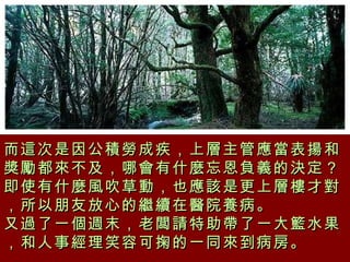 而這次是因公積勞成疾，上層主管應當表揚和獎勵都來不及，哪會有什麼忘恩負義的決定？  即使有什麼風吹草動，也應該是更上層樓才對，所以朋友放心的繼續在醫院養病。  又過了一個週末，老闆請特助帶了一大籃水果，和人事經理笑容可掬的一同來到病房。 