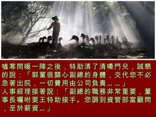 噓寒問暖一陣之後，特助清了清嗓門兒，誠懇的說：「郭董很關心副總的身體，交代您不必急著出院，一切費用由公司負責……」 人事經理接著說：「副總的職務非常重要，董事長囑咐要王特助接手。您調到資管部當顧問，至於薪資…」   