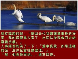 朋友識趣的說：「請回去代我謝謝董事長的好意，我的病牽累大家了，出院以後我會回去辦辭職手續。」  人事經理乾笑了一下：「董事長說，如果這樣的話，退休金會從優處理。」  「喔！他真是周到。」朋友回答。  
