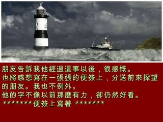 朋友告訴我他經過這事以後，很感慨。  也將感想寫在一張張的便簽上，分送前來探望的朋友。我也不例外。  他的字不像以前那麼有力，卻仍然好看。 ******* 便簽上寫著 *******  
