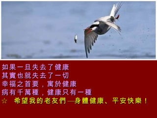 如果一旦失去了健康  其實也就失去了一切 幸福之首要，寓於健康  病有千萬種，健康只有一種 ☆  希望我的老友們—身體健康、平安快樂！   