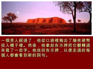 一個男人經過了，他從口袋裡掏出了幾枚硬幣投入帽子裡。然後，他拿起告示牌把它翻轉過來寫了一些字。他放回告示牌，以便走過的每個人都會看到新的詞句。   