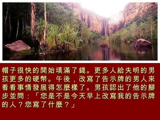 帽子很快的開始填滿了錢。更多人給失明的男孩更多的硬幣。午後，改寫了告示牌的男人來看看事情發展得怎麼樣了。男孩認出了他的腳步並問：「您是不是今天早上改寫我的告示牌的人？您寫了什麼？」 