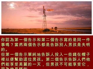 你認為第一個告示和第二個告示寫的是同一件事嗎？當然兩個告示都是告訴別人男孩是失明的。 但第一個告示單純地告訴人投入一些錢在帽子裡以便幫助這位男孩。第二個告示告訴人們他們能享受美麗的一天，但男孩不可能享受它，因為他是瞎的。 