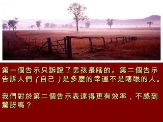 第一個告示只訴說了男孩是瞎的。第二個告示告訴人們 ( 自己 ) 是多麼的幸運不是瞎眼的人。  我們對於第二個告示表達得更有效率，不感到驚訝嗎？  