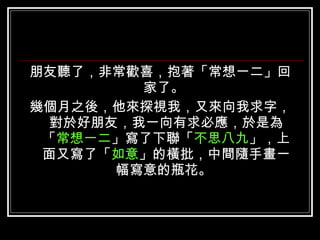 朋友聽了，非常歡喜，抱著「常想一二」回家了。  幾個月之後，他來探視我，又來向我求字，對於好朋友，我一向有求必應，於是為「 常想一二 」寫了下聯「 不思八九 」，上面又寫了「 如意 」的橫批，中間隨手畫一幅寫意的瓶花。  
