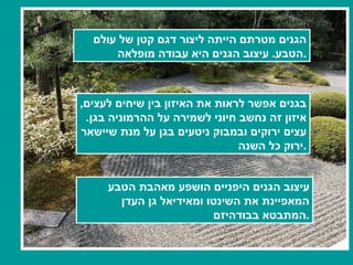 הגנים מטרתם הייתה ליצור דגם קטן של עולם הטבע .  עיצוב הגנים היא עבודה מופלאה . בגנים אפשר לראות את האיזון בין שיחים לעצים ,  איזון זה נחשב חיוני לשמירה על ההרמוניה בגן .  עצים ירוקים ובמבוק ניטעים בגן על מנת שיישאר ירוק כל השנה . עיצוב הגנים היפניים הושפע מאהבת הטבע  המאפיינת את השינטו ומאידיאל גן העדן  המתבטא בבודהיזם . 