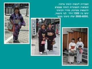 הצעירות לובשות קימונו פרחוני .  הנשואות והמבוגרות קימונו בצבעים ודוגמאות מעודנות .  מחירי הקימונו ינועו בין  1500  דולר  לבד סינטטי , 5000-6000  יעלה קימונו ממשי . 