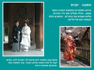 חתונה  יפנית אירוע המתקיים בתקופת האביב בסוף שבוע .  הכלה תחליף תוך כדי האירוע שלוש פעמים את הבגדים .  החתנים כולם באותו דגם של חליפה ! סכום גובה המתנה ידוע מראש לפי הקרבה לזוג .  בסיום יקבל כל אורח מתנה מהזוג הצעיר ,  ערך המתנה כחצי מהסכום שהאורח הביא . 