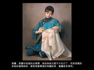 刺繡，是農村姑娘的必修課，我的妹妹已經不大在行了，而我母親的和她的幾個姐妹，都是相當精湛的刺繡技術，會繡很多東西。 