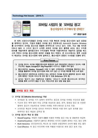 Technology Hot Issues (2010.7)



                         모바일 사업의 꽃 ‘모바일 광고’
                                      통신사업자가 추구해야 할 전략은?
                                                    KT 종합기술원


  전 세계 시장조사기관들은 모바일 서비스 이용 확대로 모바일 광고시장의 높은 성장성
을 예측하고 있으며, 구글과 애플은 모바일 광고 전문회사인 Admob과 Quattro Wireless
를 인수하면서 모바일 광고시장 쟁탈에 본격적으로 나서고 있다. 또한, 지난 4월 아이폰
OS4.0 발표 시 스티브 잡스가 소개한 새로운 모바일 광고 플랫폼 iAD는 광고 수익중
60%를 개발자에게 돌려줌으로서 수익모델에 목마른 어플리케이션 개발자의 갈증을 해소
시켜 주면서 모바일 광고시장에 새로운 모델을 제시 하였다. 본 보고서에서는 향후 고성장
이 예상되는 모바일 광고시장에 대해 살펴보고, 통신사업자 관점의 시사점을 도출해 본다.

                                 Key Focus

      모바일 광고는 모바일 애플리케이션에 탑재되어 높은 동반성장이 예상되고 있으며, 이를
      주도하는 Apple, Google등의 Big Player들의 비즈니스 모델에 주목 필요
      통신사업자는 Apples, Google에 비해 더 많은 고객정보와 고객접점을 확보하고 있는
      장점을 활용하여 모바일 광고시장에 배제 되지 않고 신 수익원 확보를 위한 노력 필요
      통신사업자가 배타적으로 보유하고 있는 네트워크 자산을 광고와 결합하면 광고의 최종
      진화 형태인 ‘개인화 서비스’에 유리 할 수 있음 (N-Screen 연계 등)
      성가신 ’광고’가 아닌 자발적으로 이용하는 ‘서비스’가 되도록 통신서비스와 유기적인
      결합을 통해 소비자가 즐길 수 있는 자연스러운 광고 방법 발굴 필요




      모바일 광고 개요

  모바일 광고(Mobile Advertising) 개념
  3 모바일폰 등 모바일 기기 상에서 보여주는 광고로 모바일 마케팅 수단으로 활용
  3 시간과 장소 제약 없이 타깃 고객을 대상으로 음성, 문자, 동영상 광고 등 다양한
      형태의 광고가 가능하므로 차세대 마케팅 커뮤니케이션 도구로 각광
  3 스마트폰 확산과 모바일 인터넷 커버리지 확대로 비용 대비 높은 효과를 갖는
      매력적인 광고 채널로 급부상 중
  모바일 광고의 특성 및 장점
  3   Mass&Targeting: 세밀한 사용자 DB를 이용한 타케팅 광고 가능 및 광범위한 파급력
  3   Anytime/Anywhere: 사용자가 24시간 휴대하는 미디어 단말에 원하는 시간, 장소 선택
  3   Multi Interactive: 오디오/비디오, 텍스트 등 다양한 반응선택과 소비자 행동 유도 용이
  3   Cost Effective: 타 광고 미디어에 비해 저렴한 비용으로 최대 광고 효과 가능
 