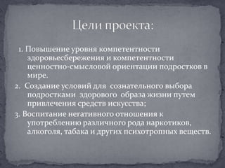   1. Повышение уровня компетентности здоровьесбережения и компетентности ценностно-смысловой ориентации подростков в мире.  2.  Создание условий для  сознательного выбора подростками  здорового  образа жизни путем привлечения средств искусства;3. Воспитание негативного отношения к употреблению различного рода наркотиков, алкоголя, табака и других психотропных веществ.Цели проекта: