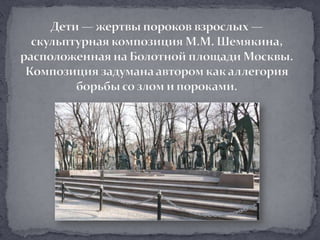 Дети — жертвы пороков взрослых — скульптурная композиция М.М. Шемякина, расположенная на Болотной площади Москвы. Композиция задумана автором как аллегория борьбы со злом и пороками.