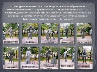 Это  фигуры каких-то существ, монстров, человекообразных, но с птичьими головами, со страшными лицами, списанными с каких-то ужасных, древних изображений. Есть монстры с ослиными головами, с клешнями, с рогами. Фигуры очень неприятные, отталкивающие. Каким, собственно, и должен быть порок. ПРОПАГАНДАНАСИЛИЯНЕВЕЖЕСТВОСАДИЗМНАРКОМАНИЯПРОСТИТУЦИЯЭКСПЛУАТАЦИЯДЕТСКОГОТРУДАВОРОВСТВОЛЖЕУЧЕНОСТЬВОЙНАНИЩЕТА