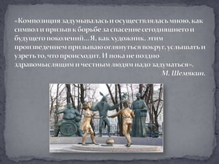 «Композиция задумывалась и осуществлялась мною, как символ и призыв к борьбе за спасение сегодняшнего и будущего поколений… Я, как художник, этим произведением призываю оглянуться вокруг, услышать и узреть то, что происходит. И пока не поздно здравомыслящим и честным людям надо задуматься».М. Шемякин.