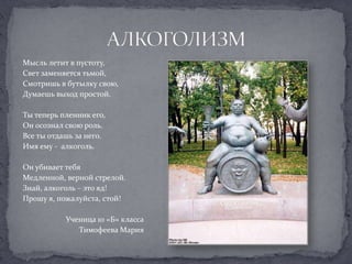 Мысль летит в пустоту,Свет заменяется тьмой,Смотришь в бутылку свою,Думаешь выход простой.Ты теперь пленник его, Он осознал свою роль.Все ты отдашь за него.Имя ему -  алкоголь.Он убивает тебяМедленной, верной стрелой.Знай, алкоголь – это яд!Прошу я, пожалуйста, стой!Ученица 10 «Б» класса Тимофеева МарияАЛКОГОЛИЗМ