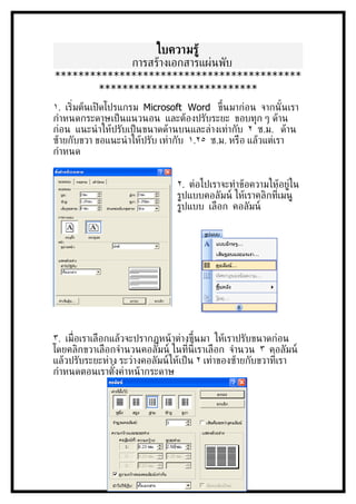 ใบความรู้
              การสร้างเอกสารแผ่นพับ
**
        **
١. เร่ิมต้นเปิ ดโปรแกรม Microsoft Word ขึ้นมาก่อน จากนั ้นเรา
กำาหนดกระดาษเป็ นแนวนอน และต้องปรับระยะ ขอบทุก ๆ ด้าน
ก่อน แนะนำ าให้ปรับเป็ นขนาดด้านบนและล่างเท่ากับ ٢ ซ.ม. ด้าน
ซ้ายกับขวา ขอแนะนำ าให้ปรับ เท่ากับ ١.٢٥ ซ.ม. หรือ แล้วแต่เรา
กำาหนด


                                ٢. ต่อไปเราจะทำาข้อความให้อย่่ใน
                                ร่ปแบบคอลัมน์ ให้เราคลิกท่ีเมน่
                                ร่ปแบบ เลือก คอลัมน์




٣. เม่ ือเราเลือกแล้วจะปรากฏหน้ าต่างขึ้นมา ให้เราปรับขนาดก่อน
โดยคลิกขวาเลือกจำานวนคอลัมน์ ในท่ีนี้เราเลือก จำานวน ٣ คอลัมน์
แล้วปรับระยะห่าง ระว่างคอลัมน์ให้เป็ น ٢ เท่าของซ้ายกับขวาท่ีเรา
กำาหนดตอนเราตังค่าหน้ ากระดาษ
                  ้
 