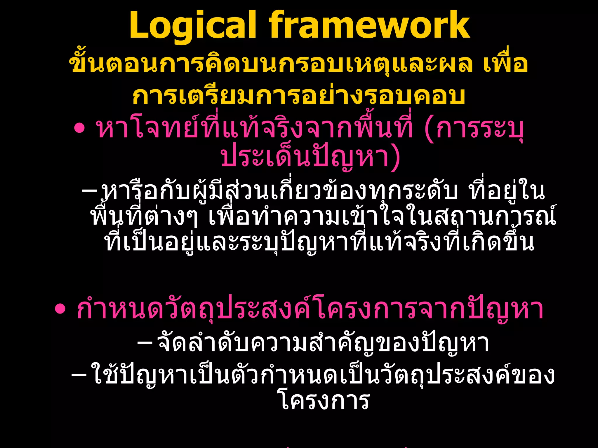 Logical framework ขั้นตอนการคิดบนกรอบเหตุและผล เพื่อการเตรียมการอย่างรอบคอบ หาโจทย์ที่แท้จริงจากพื้นที่  ( การระบุประเด็นปัญหา ) หารือกับผู้มีส่วนเกี่ยวข้องทุกระดับ ที่อยู่ในพื้นที่ต่างๆ เพื่อทำความเข้าใจในสถานการณ์ที่เป็นอยู่และระบุปัญหาที่แท้จริงที่เกิดขึ้น  กำหนดวัตถุประสงค์โครงการจากปัญหา จัดลำดับความสำคัญของปัญหา ใช้ปัญหาเป็นตัวกำหนดเป็นวัตถุประสงค์ของโครงการ ระบุกิจกรรมที่ต้องทำเพื่อบรรลุวัตถุประสงค์แต่ละข้อ 08/07/10   09:22 AM 