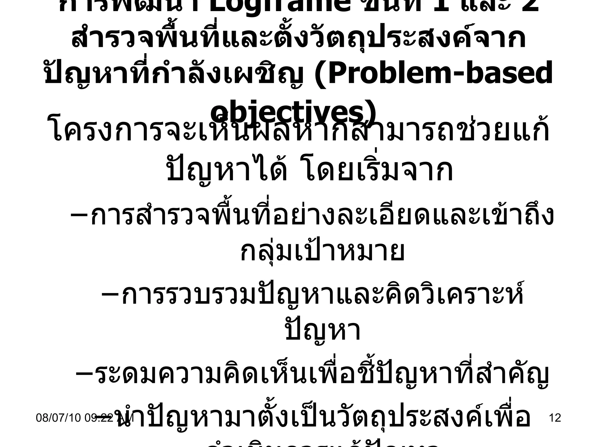 การพัฒนา  Logframe  ขั้นที่  1  และ  2  สำรวจพื้นที่และตั้งวัตถุประสงค์จากปัญหาที่กำลังเผชิญ  ( Problem - based objectives )   โครงการจะเห็นผลหากสามารถช่วยแก้ปัญหาได้ โดยเริ่มจาก การสำรวจพื้นที่อย่างละเอียดและเข้าถึงกลุ่มเป้าหมาย การรวบรวมปัญหาและคิดวิเคราะห์ปัญหา ระดมความคิดเห็นเพื่อชี้ปัญหาที่สำคัญ นำปัญหามาตั้งเป็นวัตถุประสงค์เพื่อดำเนินการแก้ปัญหา 08/07/10   09:22 AM 