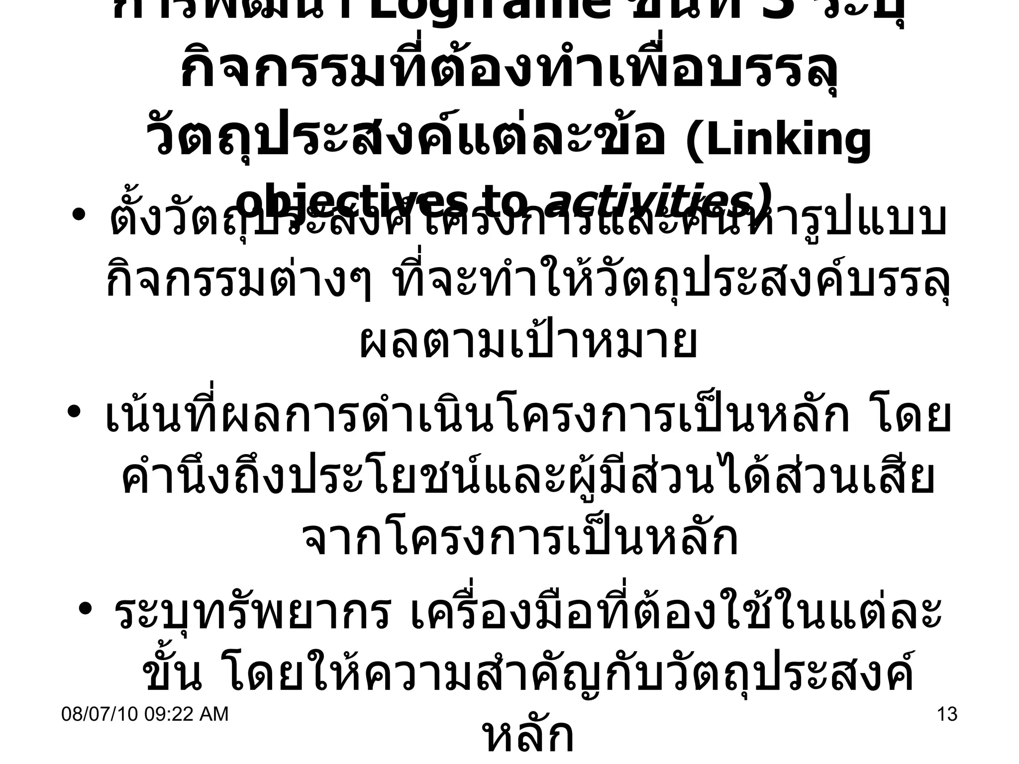 การพัฒนา  Logframe   ขั้นที่  3  ระบุกิจกรรมที่ต้องทำเพื่อบรรลุวัตถุประสงค์แต่ละข้อ  ( Linking objectives to  activities)   ตั้งวัตถุประสงค์โครงการและค้นหารูปแบบกิจกรรมต่างๆ ที่จะทำให้วัตถุประสงค์บรรลุผลตามเป้าหมาย เน้นที่ผลการดำเนินโครงการเป็นหลัก โดยคำนึงถึงประโยชน์และผู้มีส่วนได้ส่วนเสียจากโครงการเป็นหลัก  ระบุทรัพยากร เครื่องมือที่ต้องใช้ในแต่ละขั้น โดยให้ความสำคัญกับวัตถุประสงค์หลัก 08/07/10   09:22 AM 